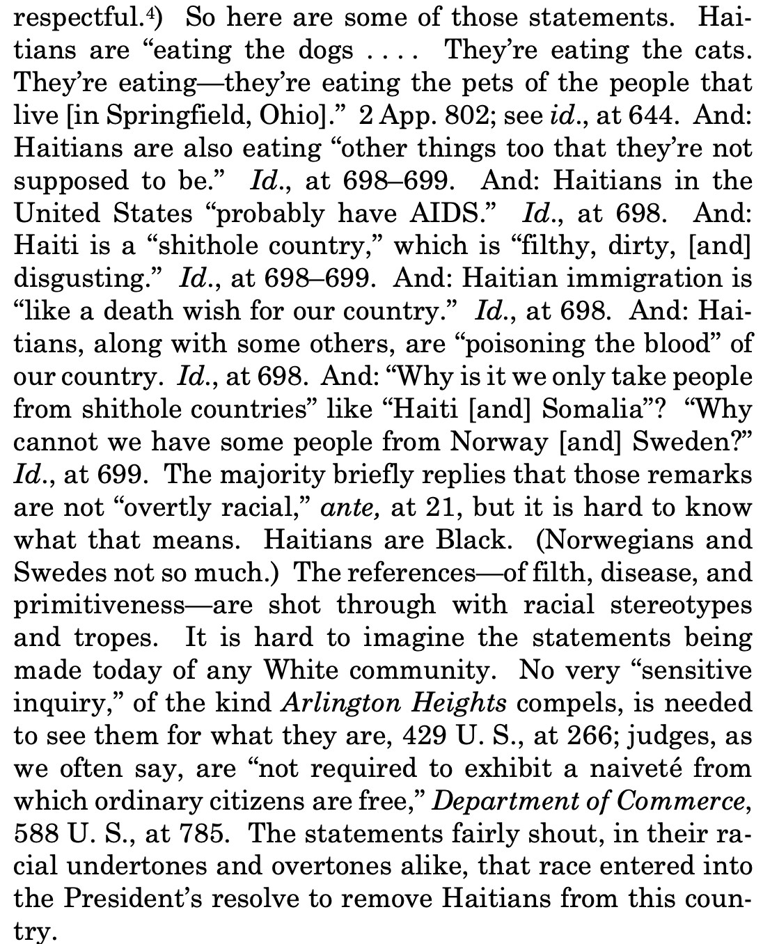So here are some of those statements. Haitians are "eating the dogs .... They're eating the cats. They're eating—they're eating the pets of the people that live [in Springfield, Ohio]." 2 App. 802; see id., at 644. And: Haitians are also eating "other things too that they're not supposed to be." Id., at 698-699. And: Haitians in the United States "probably have AIDS." Id., at 698. And: Haiti is a "shithole country," which is "filthy, dirty, [and] disgusting." Id., at 698-699. And: Haitian immigration is "like a death wish for our country." Id., at 698. And: Hai-tians, along with some others, are "poisoning the blood" of our country. Id., at 698. And: "Why is it we only take people from shithole countries" like "Haiti [and] Somalia"? "Why cannot we have some people from Norway [and] Sweden?" Id., at 699. The majority briefly replies that those remarks are not "overtly racial," ante, at 21, but it is hard to know what that means. Haitians are Black. (Norwegians and Swedes not so much.) The references— of filth, disease, and primitiveness—are shot through with racial stereotypes and tropes. It is hard to imagine the statements being made today of any White community. No very "sensitive inquiry," of the kind Arlington Heights compels, is needed to see them for what they are, 429 U.S., at 266; judges, as we often say, are "not required to exhibit a naiveté from which ordinary citizens are free," Department of Commerce, 588 U. S., at 785. The statements fairly shout, in their racial undertones and overtones alike, that race entered into the President's resolve to remove Haitians from this coun-try.