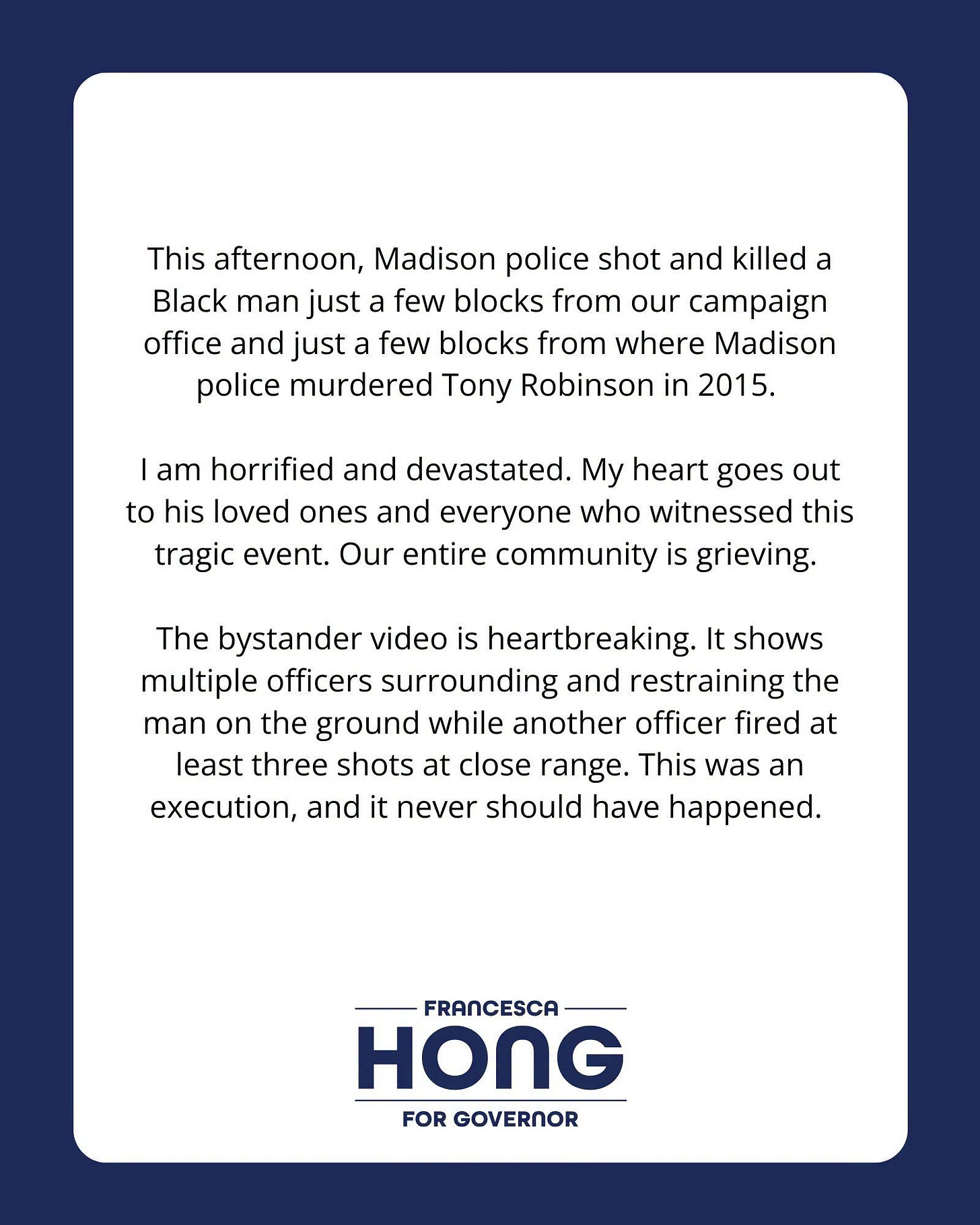 May be an image of text that says 'This afternoon, Madison police shot and killed a Black man just a few blocks from our campaign office and just a few blocks from where Madison police murdered Tony Robinson in 2015. I am horrified and devastated. My heart goes out to his loved ones and everyone who witnessed this tragic event. Our entire community is grieving. The bystander video is heartbreaking. It shows multiple officers surrounding and restraining the man on the ground while another officer fired at least three shots at close range. This was an execution, and it never should have happened. FRANCESCA HONG FOR GOVERNOR'