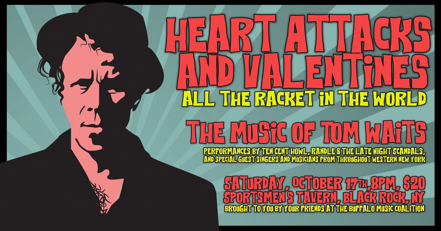 May be a doodle of heart and text that says 'CK AND VAL ENTINES ALL THE iN THE WORLD ي THE MuSiC OF TOM WAiTS PERFORMANCES BY TEM CENT HOWL, RANDLE & THE LATE NIGHT SCANDALS, AND SPECIAL GUEST SiNGERS AND MuSiCiANS ROM THROUGHOUT WESTERN NEW YORK ટટડ SATURDAY, OCTBE 17TH, 17tH,8PM, $20 SPORTSMENS TAVERN, BLACK K, NY BROUGHT To YOU BY YOUR FRIENDS AT THE BUFFALO Music COALiTiON' May be a doodle of heart and text that says 'CK AND VAL ENTINES ALL THE iN THE WORLD ي THE MuSiC OF TOM WAiTS PERFORMANCES BY TEM CENT HOWL, RANDLE & THE LATE NIGHT SCANDALS, AND SPECIAL GUEST SiNGERS AND MuSiCiANS ROM THROUGHOUT WESTERN NEW YORK ટટડ SATURDAY, OCTBE 17TH, 17tH,8PM, $20 SPORTSMENS TAVERN, BLACK K, NY BROUGHT To YOU BY YOUR FRIENDS AT THE BUFFALO Music COALiTiON'