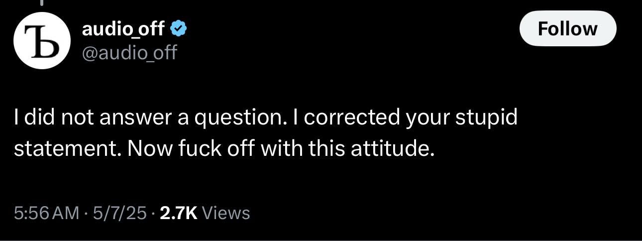 May be an image of text that says 'b audio_off @audio_of off Follow I did did not answer a question. I corrected your stupid statement. Now fuck off with this attitude. 5:56AM 5/7/25 2.7K Views'