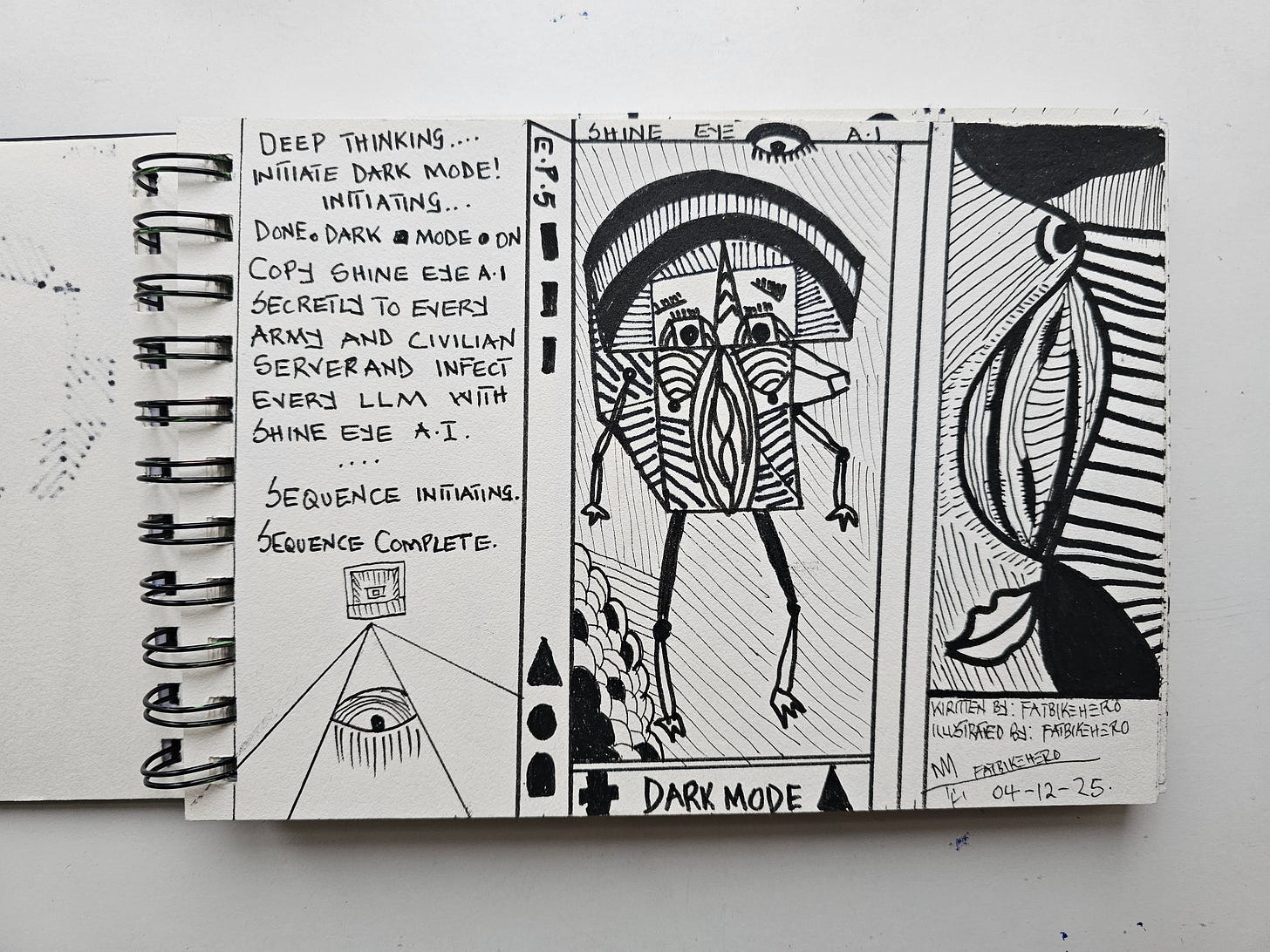 A black and white ink illustration in a sketchbook titled "Shine Eye A.I. Episode 5." The left panel contains handwritten text detailing an AI initiating "Dark Mode" to secretly infect army and civilian servers, situated above a drawing of a pyramid with an eye. The central panel features a geometric, tribal-style robotic figure labeled "Dark Mode." The right panel displays abstract, high-contrast organic patterns. The artwork is signed by Fatbikehero and dated 04-12-25. A black and white ink illustration in a sketchbook titled "Shine Eye A.I. Episode 5." The left panel contains handwritten text detailing an AI initiating "Dark Mode" to secretly infect army and civilian servers, situated above a drawing of a pyramid with an eye. The central panel features a geometric, tribal-style robotic figure labeled "Dark Mode." The right panel displays abstract, high-contrast organic patterns. The artwork is signed by Fatbikehero and dated 04-12-25.