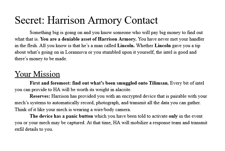 Image reads: Secret: Harrison Armory Contact 	Something big is going on and you know someone who will pay big money to find out what that is. You are a deniable asset of Harrison Armory. You have never met your handler in the flesh. All you know is that he’s a man called Lincoln. Whether Lincoln gave you a tip about what’s going on in Lorannova or you stumbled upon it yourself, the intel is good and there’s money to be made.  Your Mission 	First and foremost: find out what’s been smuggled onto Tilimsan. Every bit of intel you can provide to HA will be worth its weight in alacrite.  Reserves: Harrison has provided you with an encrypted device that is pairable with your mech’s systems to automatically record, photograph, and transmit all the data you can gather. Think of it like your mech is wearing a wire/body camera. 	The device has a panic button which you have been told to activate only in the event you or your mech may be captured. At that time, HA will mobilize a response team and transmit exfil details to you.