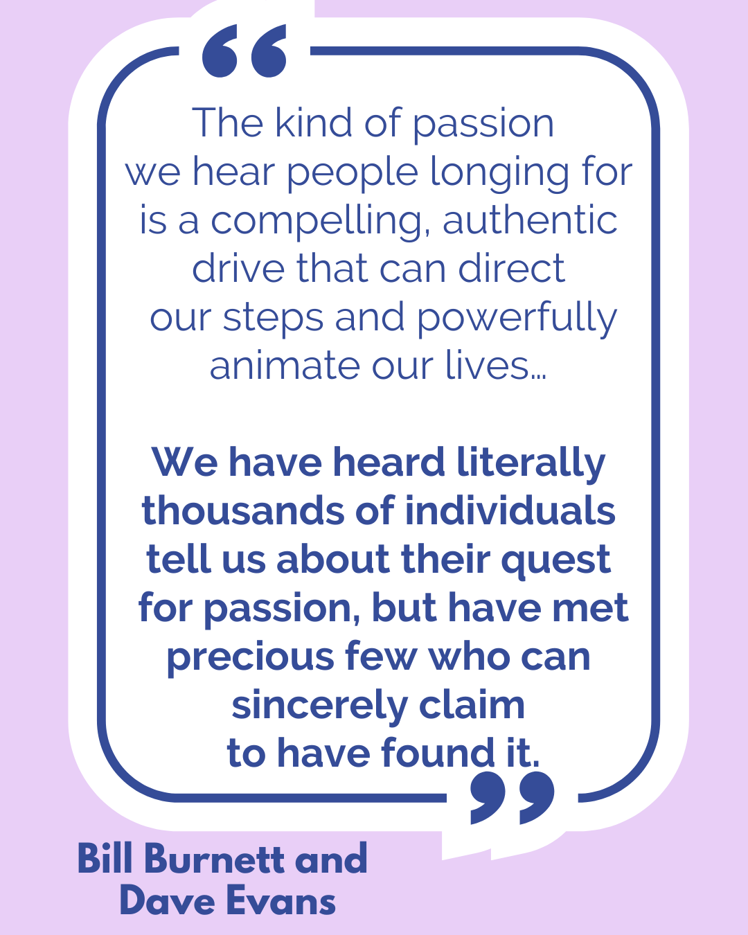 “The kind of passion we hear people longing for is a compelling, authentic drive that can direct our steps and powerfully animate our lives…We have heard literally thousands of individuals tell us about their quest for passion but have met precious few who can sincerely claim to have found it,” said Bill Burnett and Dave Evans. 