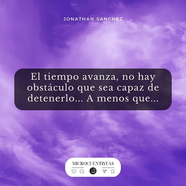 Escribe un microcuento continuando o inspirándote en la oración que se leerá a continuación, dicho texto también se incluye en la imagen:
El tiempo avanza, no hay obstáculo que sea capaz de detenerlo... A menos que...
—
Todos los días te compartiremos un disparador con el cual podrás crear una historia o un microrrelato.
No hay límites, ni de tuits; ni de caracteres, ni de creatividad.
Tu, tan solo debes dejarte llevar por las letras…
—
Todos los meses compartimos un PDF descargable e imprimible completamente gratuito. Úsalos para anticiparte a la escritura, compartirlo a tu grupo de estudio o simplemente ejercita tu escritura a mano alzada. Que tu pasión por la escritura no cese.
Sus enlaces lo podrán encontrar ingresando a la web que aparece en el perfil.
Recuerda que también estamos en www.letrarium.com y nos puedes encontrar bajo el usuario de @microcuentistas. Anímate a compartir tus microrrelatos en esa plataforma y etiquétanos.
—
💜 Inspírate y Escribe 💜