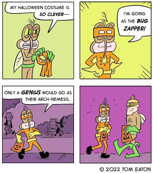 "My Halloween costume is so clever-" says the brown mosquito with green gloves. "I'm going as the Bug Zapper!" He walks down the street confidently. "Only a genius would go as their arch-nemesis. Suddenly, the sees Bug Zapper, who is dressed up as him!