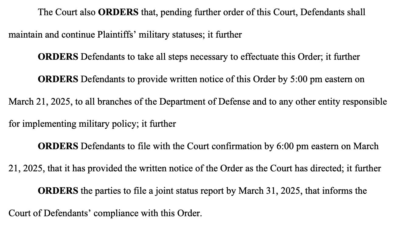 The Court also ORDERS that, pending further order of this Court, Defendants shall maintain and continue Plaintiffs’ military statuses; it further ORDERS Defendants to take all steps necessary to effectuate this Order; it further ORDERS Defendants to provide written notice of this Order by 5:00 pm eastern on March 21, 2025, to all branches of the Department of Defense and to any other entity responsible for implementing military policy; it further ORDERS Defendants to file with the Court confirmation by 6:00 pm eastern on March 21, 2025, that it has provided the written notice of the Order as the Court has directed; it further ORDERS the parties to file a joint status report by March 31, 2025, that informs the Court of Defendants’ compliance with this Order.