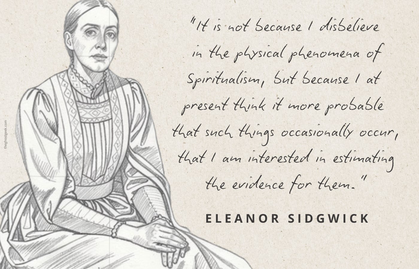 ‘it is not because I disbelieve in the physical phenomena of Spiritualism, but because I at present think it more probable that such things occasionally occur, that I am interested in estimating the evidence for them.’ - Eleanor Sidgwich ‘it is not because I disbelieve in the physical phenomena of Spiritualism, but because I at present think it more probable that such things occasionally occur, that I am interested in estimating the evidence for them.’ - Eleanor Sidgwich