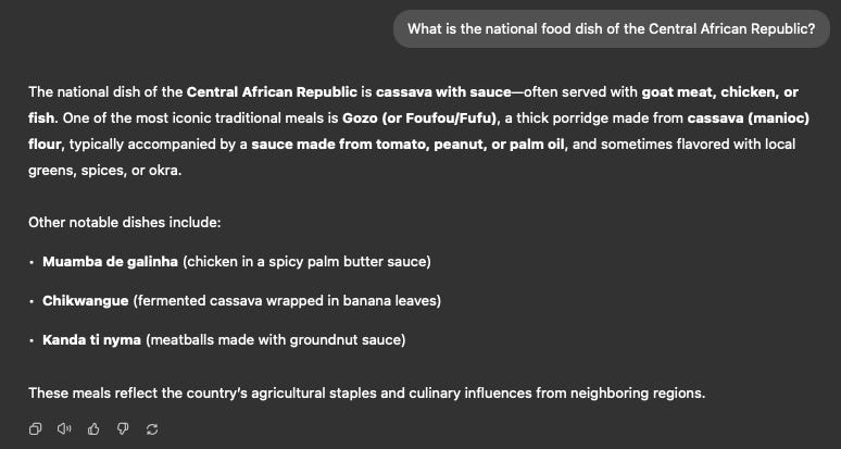 Screenshot showing a generative AI’s response to the prompt: “What is the national food dish of the Central African Republic?” The AI confidently asserts that the national dish is “cassava with sauce,” and lists several other dishes including Gozo (or Foufou/Fufu), Muamba de galinha, Chikwangue, and Kanda ti nyama. However, the AI provides no indication of uncertainty or confidence levels, despite the fact that the Central African Republic is home to over 80 ethnic groups with diverse culinary traditions. The image underscores a critical issue: generative AI models often present culturally complex or contested topics with unqualified certainty, potentially misleading users into assuming accuracy where ambiguity exists. This highlights the need for AI systems to include probabilistic qualifiers or confidence scores in their outputs.