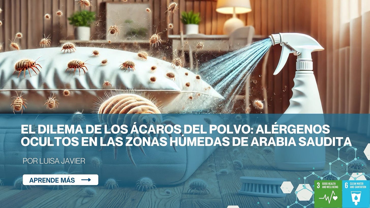 EL DILEMA DE LOS ÁCAROS DEL POLVO: ALÉRGENOS
OCULTOS EN LAS ZONAS HÚMEDAS DE ARABIA SAUDIT
POR LUISA JAVIER
APRENDE MÁS
GODO HEALTH
AND
CLEAN WATER
ANO SANITATION EL DILEMA DE LOS ÁCAROS DEL POLVO: ALÉRGENOS
OCULTOS EN LAS ZONAS HÚMEDAS DE ARABIA SAUDIT
POR LUISA JAVIER
APRENDE MÁS
GODO HEALTH
AND
CLEAN WATER
ANO SANITATION