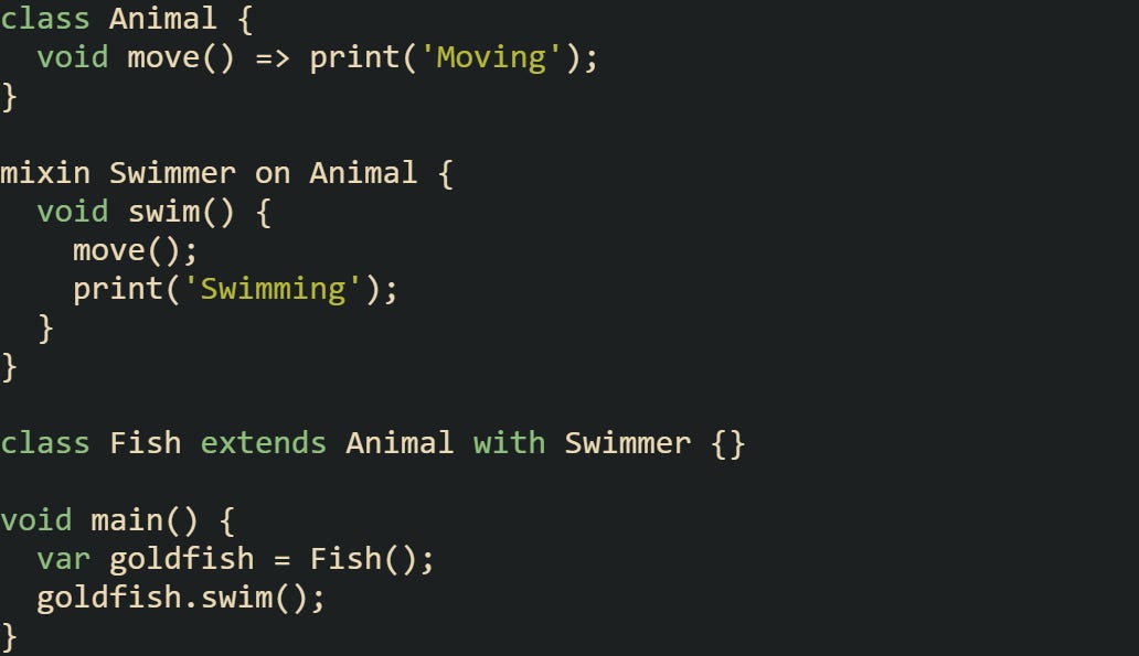 class Animal {   void move() => print('Moving'); }  mixin Swimmer on Animal {   void swim() {     move();     print('Swimming');   } }  class Fish extends Animal with Swimmer {}  void main() {   var goldfish = Fish();   goldfish.swim(); }