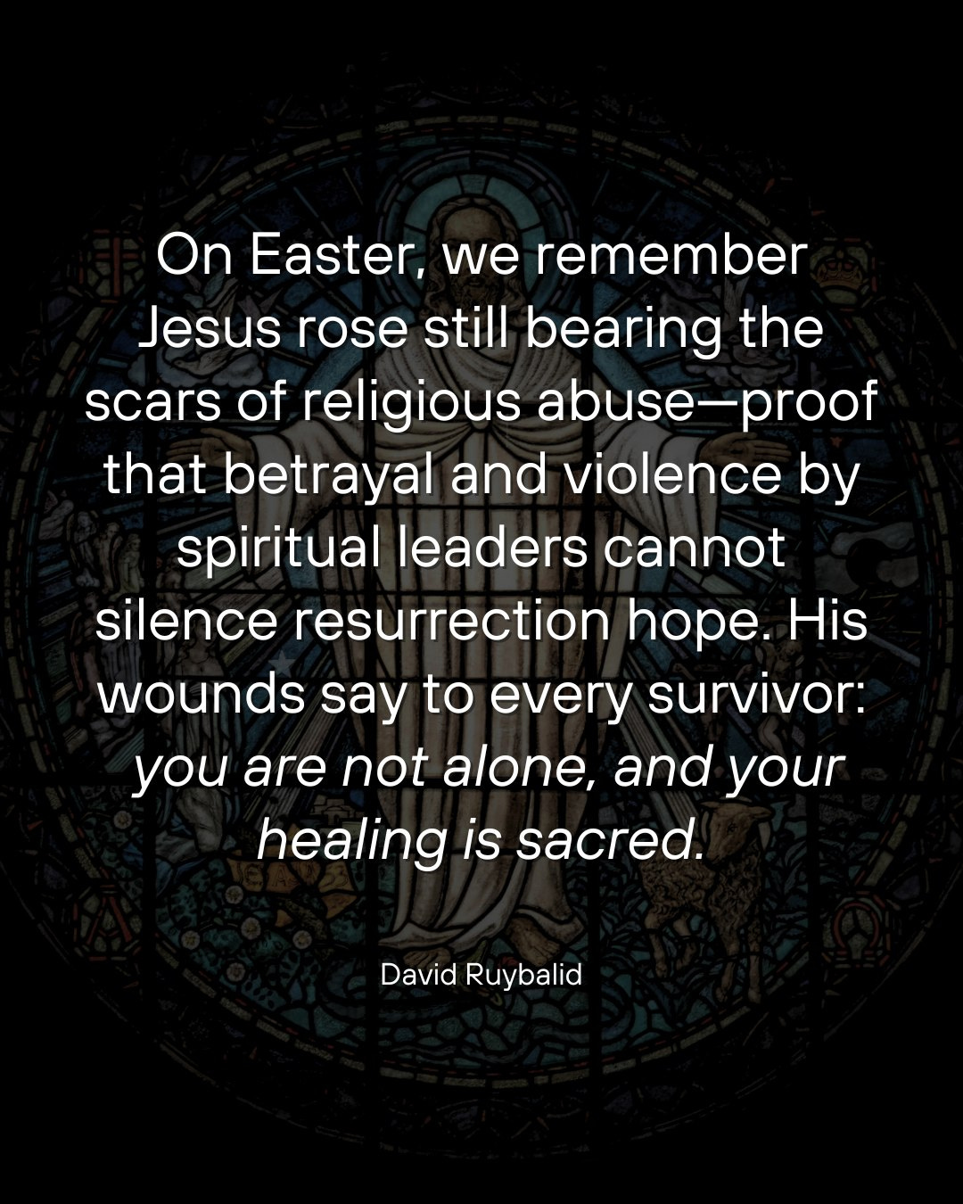 May be an image of text that says 'On Easter, we remember Jesus rose still bearing the scars scars of religious abuse-proof abuse -proof that betrayal and violence by spiritual leaders cannot silence resurrection hope. His wounds say to every survivor: you are not alone, and your healing iS sacred. David Ruybalid'