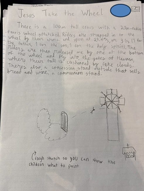 A student's handwritten proposal for a Bad Idea Park ride called Jesus Take the Wheel. The description outlines a 100-meter-tall cross with a large Ferris wheel attached, where riders are spun at high speed and launched through the air toward the “gates of Heaven,” landing safely in cloud-shaped cushioning. The page includes a rough sketch showing the cross, Ferris wheel, pearly gates, clouds, and a communion stand selling bread and wine. The concept combines physics calculations, amusement park engineering, and student humor in equal measure. A student's handwritten proposal for a Bad Idea Park ride called Jesus Take the Wheel. The description outlines a 100-meter-tall cross with a large Ferris wheel attached, where riders are spun at high speed and launched through the air toward the “gates of Heaven,” landing safely in cloud-shaped cushioning. The page includes a rough sketch showing the cross, Ferris wheel, pearly gates, clouds, and a communion stand selling bread and wine. The concept combines physics calculations, amusement park engineering, and student humor in equal measure.