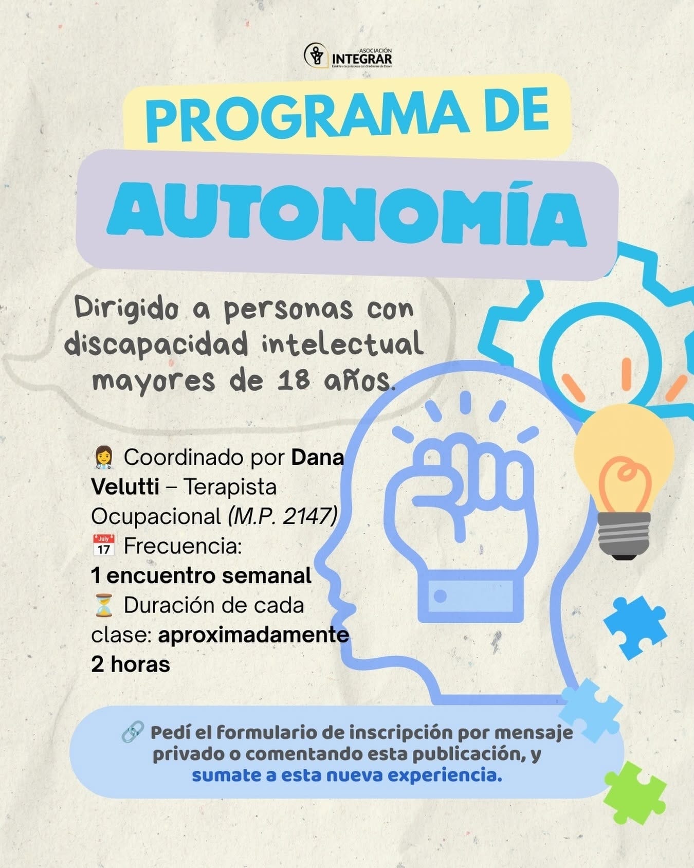 Puede ser una imagen de texto que dice "မို့ INTEGRAR NTEGRAR PROGRAMA DE AUTONOMÍA Dirigido a personas con discapacidad intelectual mayores de 18 años Coordinado por Dana Velutti- Terapista Ocupacional (M.P. 2147) 17 ay Frecuencia: 1 1encuentro semanal I Duración de cada clase: aproximadamente 2 horas Pedí el Formulario de inscripción por mensaje privado comentando esta publicación, y sumate esta nueva experiencia."