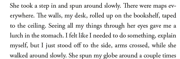 She took a step in and spun around slowly. There were maps.... erywhere. The walls, my desk, rolled up on the bookshelf, taped to the ceiling. Seeing all my things through her eyes gave me a lurch in the stomach. I felt like I needed to do something, explain myself, but I just stood off to the side, arms crossed, while she walked around slowly. She spun my globe around a couple times