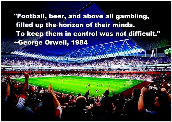 Football and above all gambling filled up the horizon of their minds. To keep them in control was not difficult. George Orwell 1984
