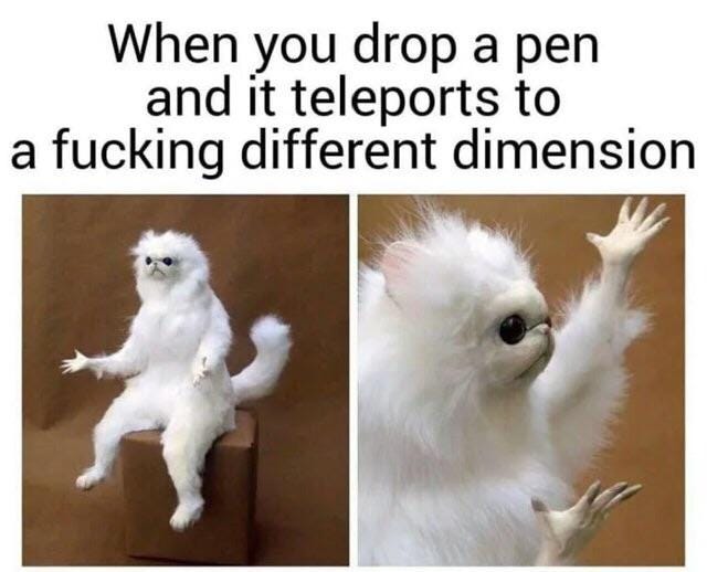 a meme with the text "when you drop your pen and it teleports to a fucking different dimension" with two side-by-side images of a strange and confused looking animal a meme with the text "when you drop your pen and it teleports to a fucking different dimension" with two side-by-side images of a strange and confused looking animal