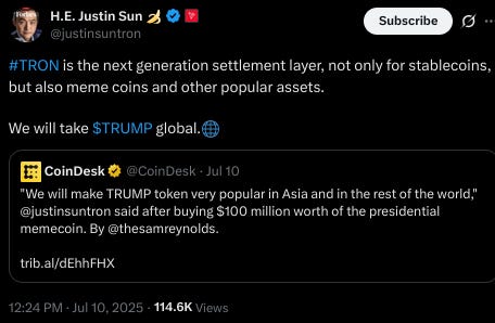 H.E. Justin Sun 🍌 @justinsuntron #TRON is the next generation settlement layer, not only for stablecoins, but also meme coins and other popular assets.  We will take $TRUMP global.🌐 Quote Square profile picture CoinDesk @CoinDesk · Jul 10 "We will make TRUMP token very popular in Asia and in the rest of the world," @justinsuntron said after buying $100 million worth of the presidential memecoin. By @thesamreynolds.  https://trib.al/dEhhFHX 12:24 PM · Jul 10, 2025 · 114.6K  Views