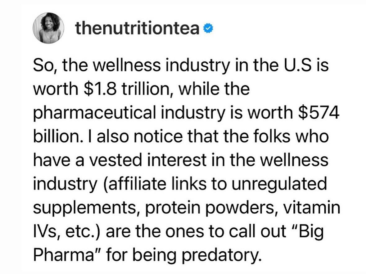 thenutritiontea o So, the wellness industry in the U.S is worth $1.8 trillion, while the pharmaceutical industry is worth $574 billion. I also notice that the folks who have a vested interest in the wellness industry (affiliate links to unregulated supplements, protein powders, vitamin IVs, etc.) are the ones to call out "Big Pharma" for being predatory.