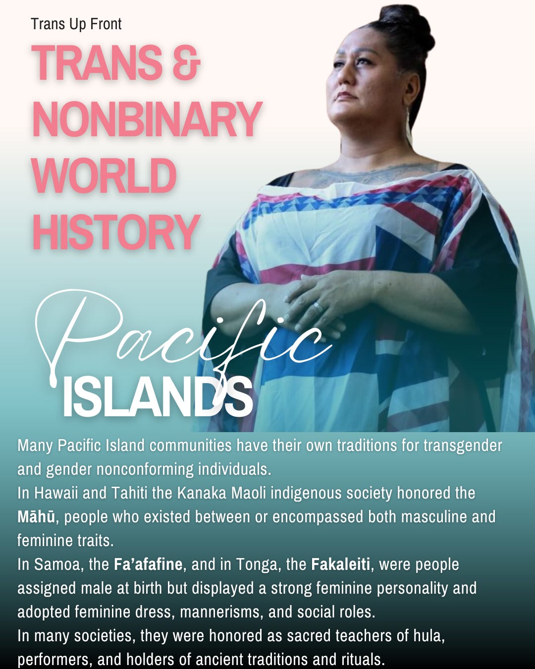 Infographic with blue to white gradient background with text: Trans Up Front Trans & Nonbinary World History: Pacific Islands | Many Pacific Island communities have their own traditions for transgender and gender nonconforming individuals.  In Hawaii and Tahiti the Kanaka Maoli indigenous society honored the Māhū, people who existed between or encompassed both masculine and feminine traits.  In Samoa, the Fa’afafine, and in Tonga, the Fakaleiti, were people assigned male at birth but displayed a strong feminine personality and adopted feminine dress, mannerisms, and social roles.  In many societies, they were honored as sacred teachers of hula, performers, and holders of ancient traditions and rituals.