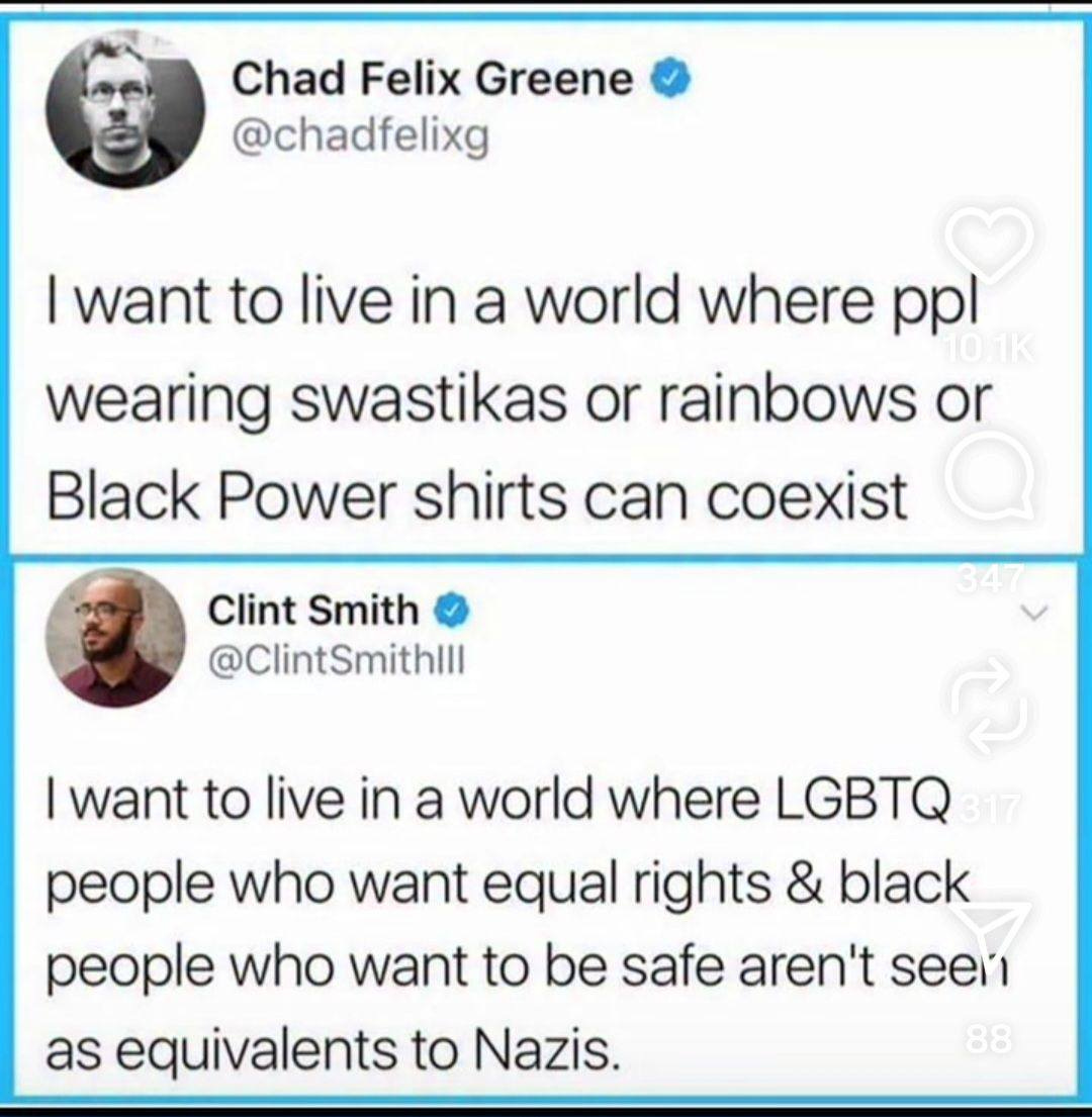 May be a graphic of text that says 'Chad Felix Greene @chadfelixg I want to live in a world where ppl wearing swastikas or or rainbows or Black Power shirts can coexist Clint Smith @ClintSmithlll I want to live in a world where LGBTQ people who want equal rights & black people who want to be be safe aren't seell as equivalents to Nazis. 88'