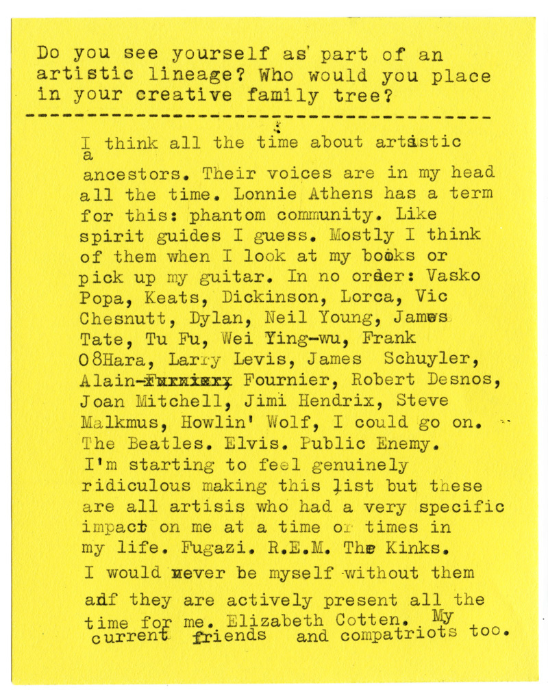 Do you see yourself as part of an artistic lineage? Who would you place in your creative family tree?  I think all the time about artistic ancestors. Their voices are in my head all the time. Lonnie Athens has a term for this: phantom community. Like spirit guides I guess. Mostly I think of them when I look at my books or pick up my guitar. In no order: Vasko Popa, Keats, Dickinson, Lorca, Vic Chesnutt, Dylan, Neil Young, James Tate, Tu Fu, Wei Ying-wu, Frank 0’Hara, Larry Levis, James Schuyler, Alain Fournier, Robert Desnos, Joan Mitchell, Jimi Hendrix, Steve Malkmus, Howlin' Wolf, I could go on.   The Beatles. Elvis. Public Enemy. I'm starting to feel genuinely ridiculous making this list but these are all artists who had a very specific impact on me at a time or times in my life. Fugazi. R.E.M. The Kinks. I would never be myself without them and they are actively present all the time for me. Elizabeth Cotten. My current friends and compatriots too. 