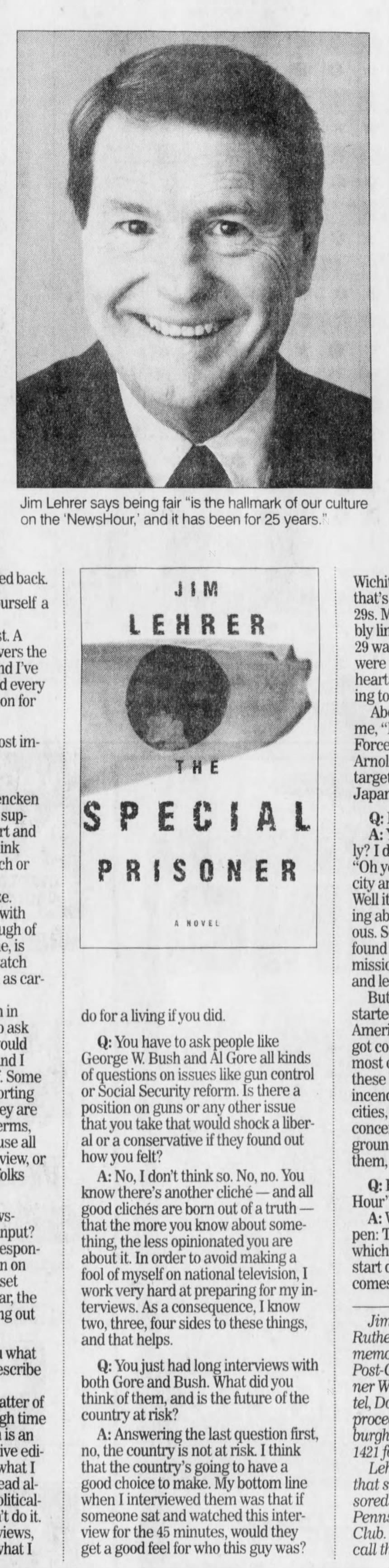 Jim Lehrer says being fair "is the hallmark of our culture on the 'NewsHour,' and it has been for 25 years." back. yourself a A covers the and I've every for most Mencken and think or with of is watch as in ask would and I Some they are terms, all or folks input? on on upset, the out what describe matter of time is an what I head do it. views, what I JIM LEHRER THE SPECIAL PRISONER do for a living if you did. Q: You have to ask people like George W. Bush and Al Gore all kinds of questions on issues like gun control or Social Security reform. Is there a position on guns or any other issue that you take that would shock a liberal or a conservative if they found out how you felt? A: No, I don't think so. No, no. You know there's another cliché - and all good clichés are born out of a truth - that the more you know about something, the less opinionated you are about it. In order to avoid making a fool of myself on national television, I work very hard at preparing for my interviews. As a consequence, I know two, three, four sides to these things, and that helps. Q: You just had long interviews with both Gore and Bush. What did you think of them, and is the future of the country at risk? A: Answering the last question first, no, the country is not at risk. I think that the country's going to have a good choice to make. My bottom line when I interviewed them was that if someone sat and watched this interview for the 45 minutes, would they get a good feel for who this guy was? Wichita, that's 29s. assembly 29 was were hearts going to A NOVEL to About me, Force Arnold target Japan?" Q: A: "Really? I "Oh city Well it thinking curious. So found mission and But started American got most these incendiary cities, concerned ground them, Q: "NewsHour"? A: happen: which start comes Jim memoir Dinner Hotel, proceeds Pittsburgh 1421 that sponsored Club. call the