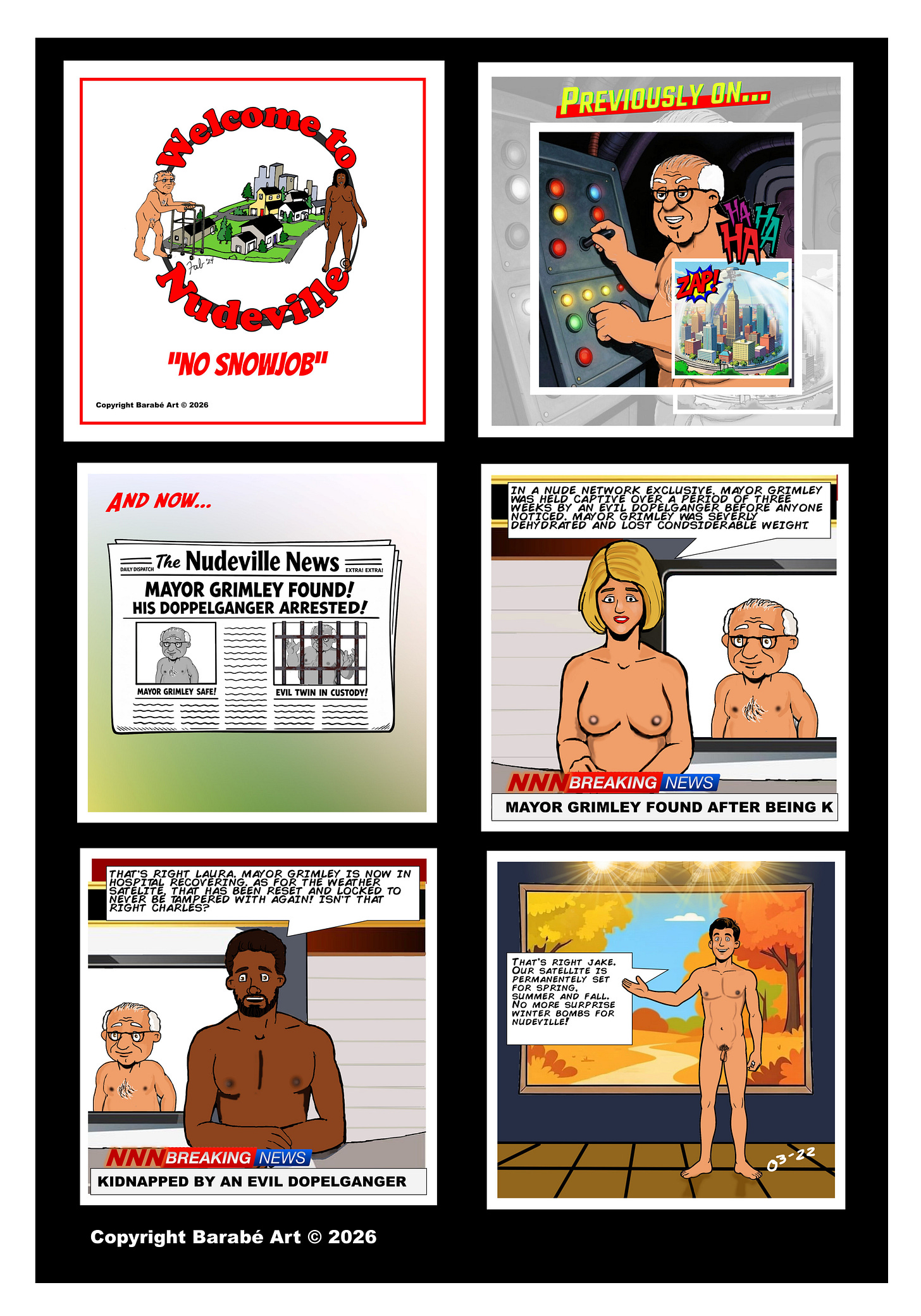 Welcome to Nudeville – “No Snowjob” Panel 1 (Title card): The Welcome to Nudeville logo appears with the subtitle “No Snowjob.” Panel 2 (Previously on…): A recap panel shows nude Mayor Grimley grinning as he operates a large weather-control console filled with colored lights and switches. He laughs “HA HA HA” while turning a dial. An inset image shows the domed city of Nudeville as energy strikes it with a comic “ZAP!” effect. Panel 3 (And now…): A newspaper front page titled The Nudeville News reads: “MAYOR GRIMLEY FOUND! HIS DOPPELGANGER ARRESTED!” A smaller caption under Grimley’s photo reads “MAYOR GRIMLEY SAFE!” Another image shows a man behind jail bars with the caption “EVIL TWIN IN CUSTODY!” Panel 4: A nude blonde female anchor sits at the NNN news desk with Mayor Grimley standing behind her. A caption above reads: “In a Nude Network exclusive, Mayor Grimley was held captive over a period of three weeks by an evil doppelganger before anyone noticed. Mayor Grimley was severely dehydrated and lost considerable weight.” The lower banner reads: “NNN BREAKING NEWS – MAYOR GRIMLEY FOUND AFTER BEING KIDNAPPED.” Panel 5: A nude male news anchor sits at the desk while Grimley remains in the background. He says: “That’s right Laura. Mayor Grimley is now in hospital recovering. As for the weather in satellite that has been reset and locked to never be tampered with again! Isn’t that right Charles?” The ticker reads: “NNN BREAKING NEWS – KIDNAPPED BY AN EVIL DOPPELGANGER.” Panel 6: A nude weather presenter stands beside a large wall display showing a bright autumn landscape. He says: “That’s right Jake. Our satellite is permanently set for spring summer and fall. No more surprise winter bombs for Nudeville!” Welcome to Nudeville – “No Snowjob” Panel 1 (Title card): The Welcome to Nudeville logo appears with the subtitle “No Snowjob.” Panel 2 (Previously on…): A recap panel shows nude Mayor Grimley grinning as he operates a large weather-control console filled with colored lights and switches. He laughs “HA HA HA” while turning a dial. An inset image shows the domed city of Nudeville as energy strikes it with a comic “ZAP!” effect. Panel 3 (And now…): A newspaper front page titled The Nudeville News reads: “MAYOR GRIMLEY FOUND! HIS DOPPELGANGER ARRESTED!” A smaller caption under Grimley’s photo reads “MAYOR GRIMLEY SAFE!” Another image shows a man behind jail bars with the caption “EVIL TWIN IN CUSTODY!” Panel 4: A nude blonde female anchor sits at the NNN news desk with Mayor Grimley standing behind her. A caption above reads: “In a Nude Network exclusive, Mayor Grimley was held captive over a period of three weeks by an evil doppelganger before anyone noticed. Mayor Grimley was severely dehydrated and lost considerable weight.” The lower banner reads: “NNN BREAKING NEWS – MAYOR GRIMLEY FOUND AFTER BEING KIDNAPPED.” Panel 5: A nude male news anchor sits at the desk while Grimley remains in the background. He says: “That’s right Laura. Mayor Grimley is now in hospital recovering. As for the weather in satellite that has been reset and locked to never be tampered with again! Isn’t that right Charles?” The ticker reads: “NNN BREAKING NEWS – KIDNAPPED BY AN EVIL DOPPELGANGER.” Panel 6: A nude weather presenter stands beside a large wall display showing a bright autumn landscape. He says: “That’s right Jake. Our satellite is permanently set for spring summer and fall. No more surprise winter bombs for Nudeville!”