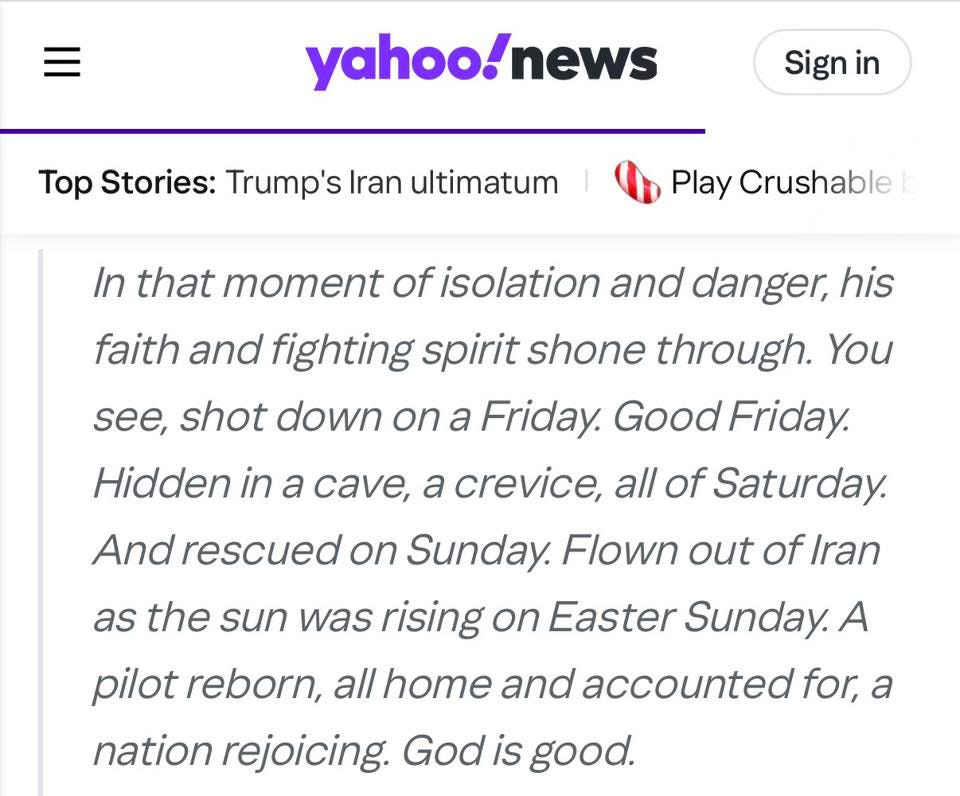 In that moment of isolation and danger, his faith and fighting spirit shone through. You see, shot down on a Friday. Good Friday. Hidden in a cave, a crevice, all of Saturday. And rescued on Sunday. Flown out of Iran as the sun was rising on Easter Sunday. A pilot reborn, all home and accounted for, a nation rejoicing. God is good.