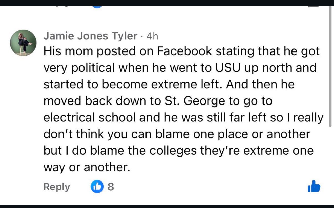 A Facebook comment by user Jamie Jones Tyler, posted 4 hours ago, reads: “His mom posted on Facebook stating that he got very political when he went to USU up north and started to become extreme left. And then he moved back down to St. George to go to electrical school and he was still far left so I really don’t think you can blame one place or another but I do blame the colleges they’re extreme one way or another.” The comment has 8 likes.