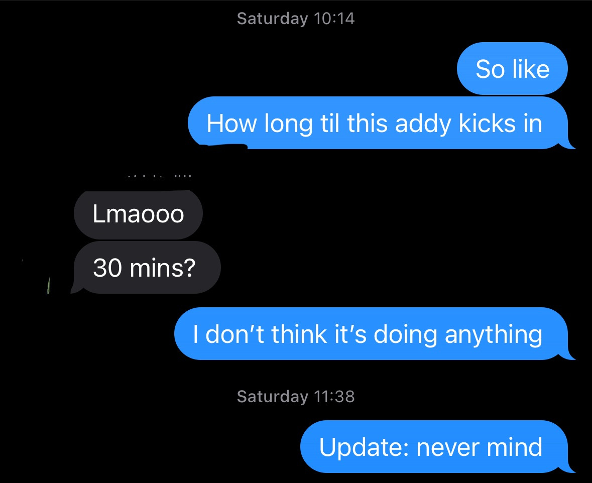 "So Like... How long til this addy kicks in?" "Lmaooo 30 mins?" "I don't think it's doing anything." *an hour later* "Update: never mind."