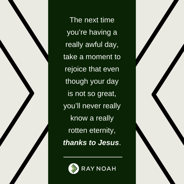 “The next time you’re having a really awful day, take a moment to rejoice that even though your day is not so great, you’ll never really know a really rotten eternity, thanks to Jesus.” —Ray Noah