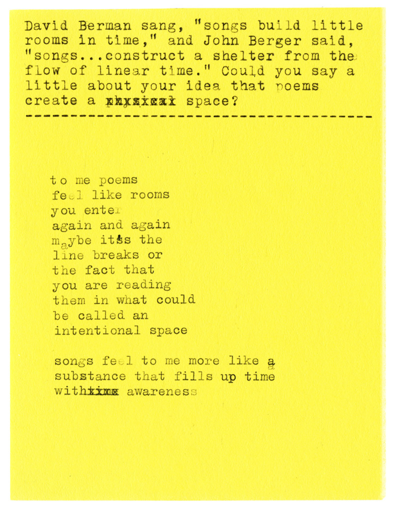 David Berman sang, "songs build little rooms in time," and John Berger said, "songs... construct a shelter from the flow of linear time." Could you say a little about your idea that poems create a space？  to me poems  feel like rooms  you enter  again and again  maybe it's the  line breaks or  the fact that  you are reading  them in what could  be called an intentional space  songs feel to me more like a  substance that fills up time  with awareness