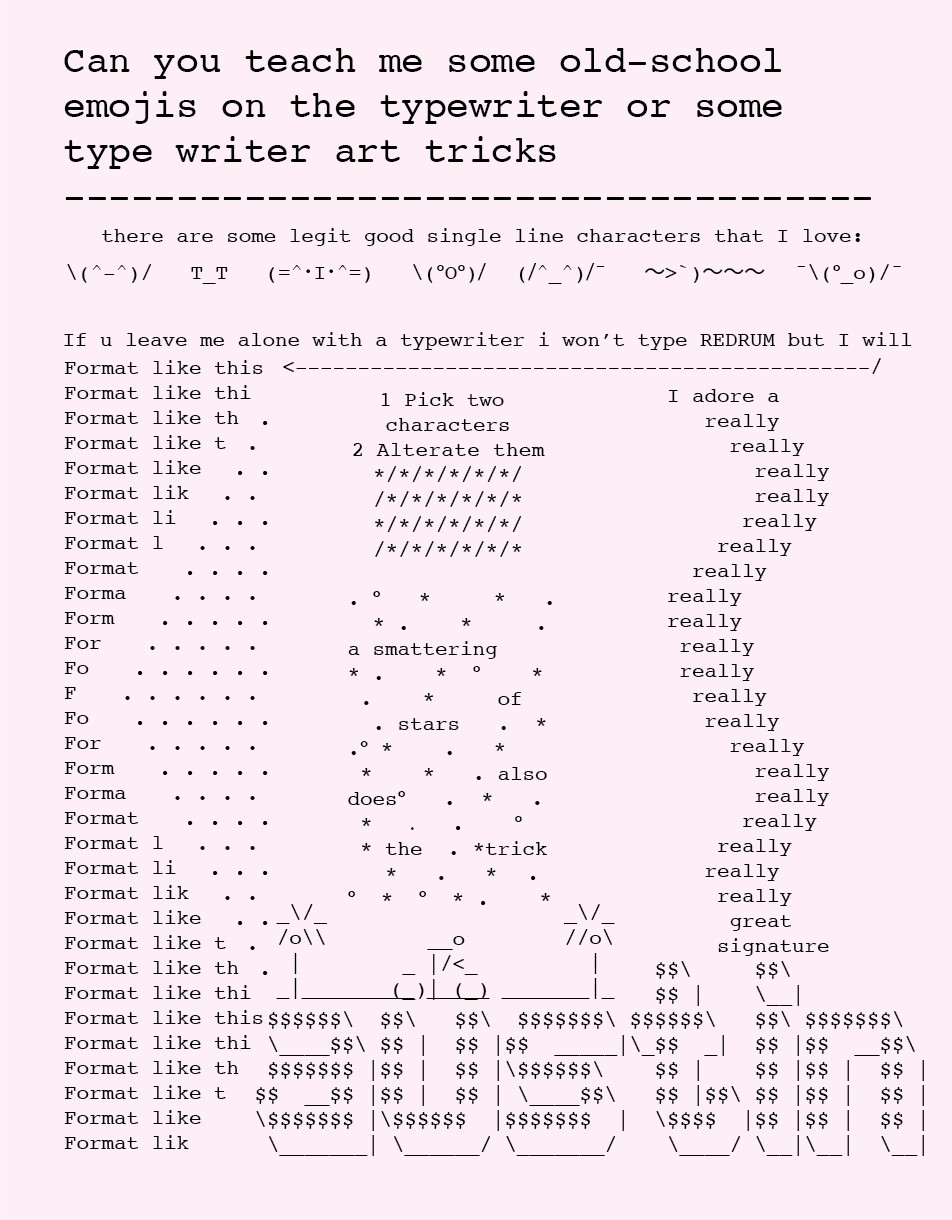 Can you teach me some old-school emojis on the typewriter or some type writer art tricks  there are some legit good single line characters that I love:  If u leave me alone with a typewriter i won’t type REDRUM but I will  Format like this  1 Pick two characters  2 Alternate them  a smattering of stars also does the trick  I adore a really really […] great signature