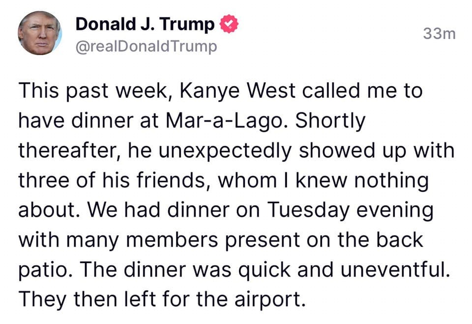 May be a Twitter screenshot of 1 person and text that says 'Donald J. Trump @realDonaldTrump 33m This past week, Kanye West called me to have dinner at Mar-a-Lago. Shortly thereafter, he unexpectedly showed up with three of his friends, whom I knew nothing about. We had dinner on Tuesday evening with many members present on the back patio. The dinner was quick and uneventful. They then left for the airport.'