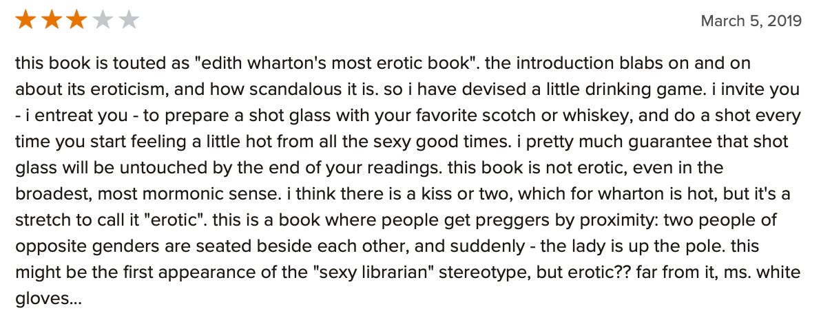 A three-star Goodreads review of Summer: "this book is touted as "edith wharton's most erotic book". the introduction blabs on and on about its eroticism, and how scandalous it is. so i have devised a little drinking game. i invite you - i entreat you - to prepare a shot glass with your favorite scotch or whiskey, and do a shot every time you start feeling a little hot from all the sexy good times. i pretty much guarantee that shot glass will be untouched by the end of your readings. this book is not erotic, even in the broadest, most mormonic sense. i think there is a kiss or two, which for wharton is hot, but it's a stretch to call it "erotic". this is a book where people get preggers by proximity: two people of opposite genders are seated beside each other, and suddenly - the lady is up the pole. this might be the first appearance of the "sexy librarian" stereotype, but erotic?? far from it, ms. white gloves..."