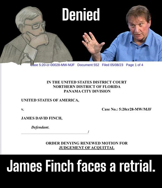 May be an image of 1 person and text that says 'Denied Case 5:20-cr-00028-MW-MJF Document 552 Filed 05/08/23 Page 1of4 IN THE UNITED STATES DISTRICT COURT NORTHERN DISTRICT OF FLORIDA PANAMA CITY DIVISION UNITED STATES OF AMERICA, JAMES DAVID FINCH, Case No.: 5:20cr28-MW/MJF Defendant. ORDER DENYING RENEWED MOTION FOR JUDGEMENT OFACQUITTAL James Finch faces a retrial.'
