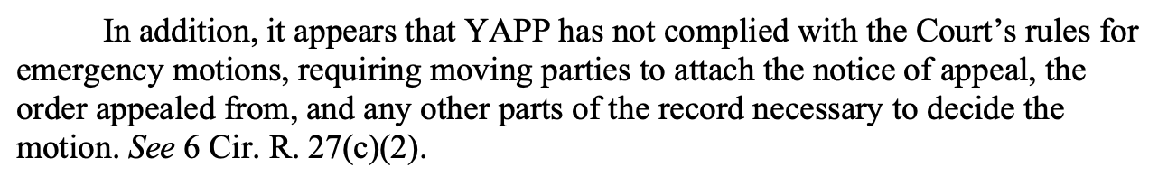 In addition, it appears that YAPP has not complied with the Court’s rules for emergency motions, requiring moving parties to attach the notice of appeal, the order appealed from, and any other parts of the record necessary to decide the motion. See 6 Cir. R. 27(c)(2).