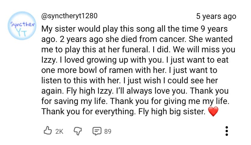 "My sister would play this song all the time 9 years ago. 2 years ago she died from cancer. She wanted me to play this at her funeral. I did. We will miss you Izzy. I loved growing up with you. I just want to eat one more bowl of ramen with her. I just want to listen to this with her. I just wish I could see her again. Fly high Izzy. I'll always love you. Thank you for saving my life. Thank you for giving me my life. Thank you for everything. Fly high big sister. <3"