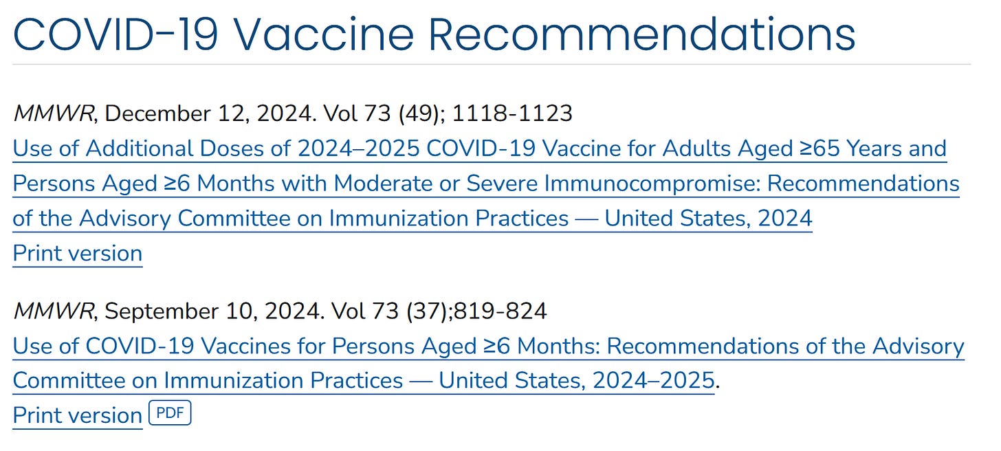 COVID-19 Vaccine Recommendations  MMWR, December 12, 2024. Vol 73 (49); 1118-1123 Use of Additional Doses of 2024–2025 COVID-19 Vaccine for Adults Aged ≥65 Years and Persons Aged ≥6 Months with Moderate or Severe Immunocompromise: Recommendations of the Advisory Committee on Immunization Practices — United States, 2024 Print version  MMWR, September 10, 2024. Vol 73 (37);819-824 Use of COVID-19 Vaccines for Persons Aged ≥6 Months: Recommendations of the Advisory Committee on Immunization Practices — United States, 2024–2025