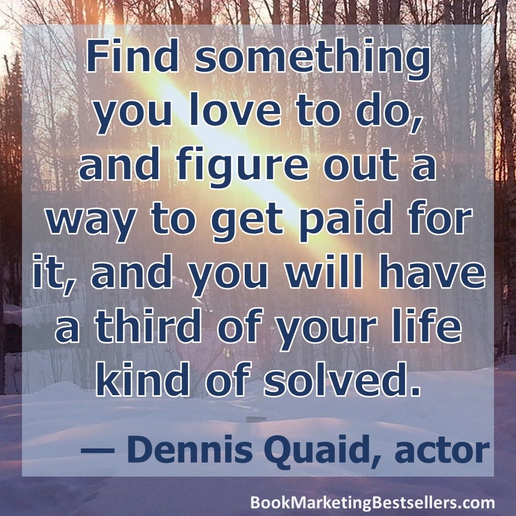 Find something you love to do, and figure out a way to get paid for it, and you will have a third of your life kind of solved. — Dennis Quaid, actor Find something you love to do, and figure out a way to get paid for it, and you will have a third of your life kind of solved. — Dennis Quaid, actor