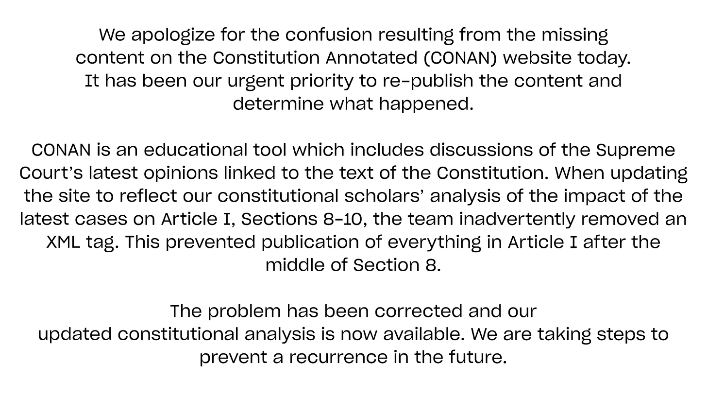 We apologize for the confusion resulting from the missing 
content on the Constitution Annotated (CONAN) website today.
It has been our urgent priority to re-publish the content and 
determine what happened.

CONAN is an educational tool which includes discussions of the Supreme Court’s latest opinions linked to the text of the Constitution. When updating the site to reflect our constitutional scholars’ analysis of the impact of the latest cases on Article I, Sections 8-10, the team inadvertently removed an XML tag. This prevented publication of everything in Article I after the middle of Section 8.

The problem has been corrected and our 
updated constitutional analysis is now available. We are taking steps to prevent a recurrence in the future.