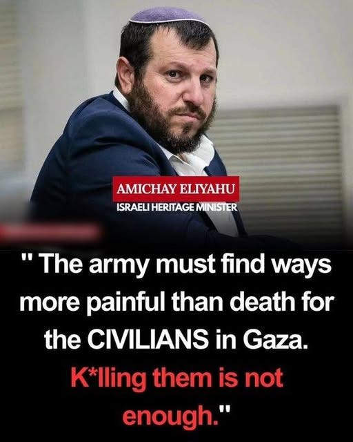May be an image of text that says 'AMICHAY ELIYAHU ISRAELI HERITAGE MINISTER "The army must find ways more painful than death for the CIVILIANS in Gaza. K*lling them is not enough."'