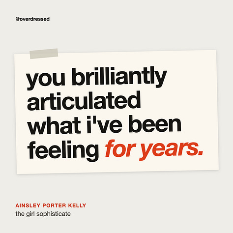a grid of nine reader comments on overdressed + overanalyzed essays. “you brilliantly articulated what i’ve been feeling for years,” ainsley porter kelly. “i’m re-inspired to start getting dressed every day again,” tiffany han. “can i print and put in a frame?” carmen jimenez. “i shed a few tears reading this because it hit me like lightbulb moments always do,” cynthia hanrahan. “this found me at the perfect time, thank you for your service,” styled & plated. “wish i could read this 40 yrs ago,” kris. “yes i did buy valentino sweatpants to dull the psychological damage,” audrey prater. “it’s kind of scary to ask yourself what you actually want,” tuanai. “taking my baseline up a notch for sure,” paige.
