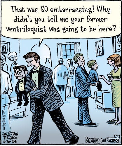 A comic of a cocktail party in someone’s home. An angry man is carrying a ventriloquism dummy dressed identically to him and says to it as he walks determinedly away from a small group of others, “That was SO embarrassing! Why didn’t you tell me your former ventriloquist was going to be here?” Behind him is another ventriloquist with his dummy, chatting with another party attendant.