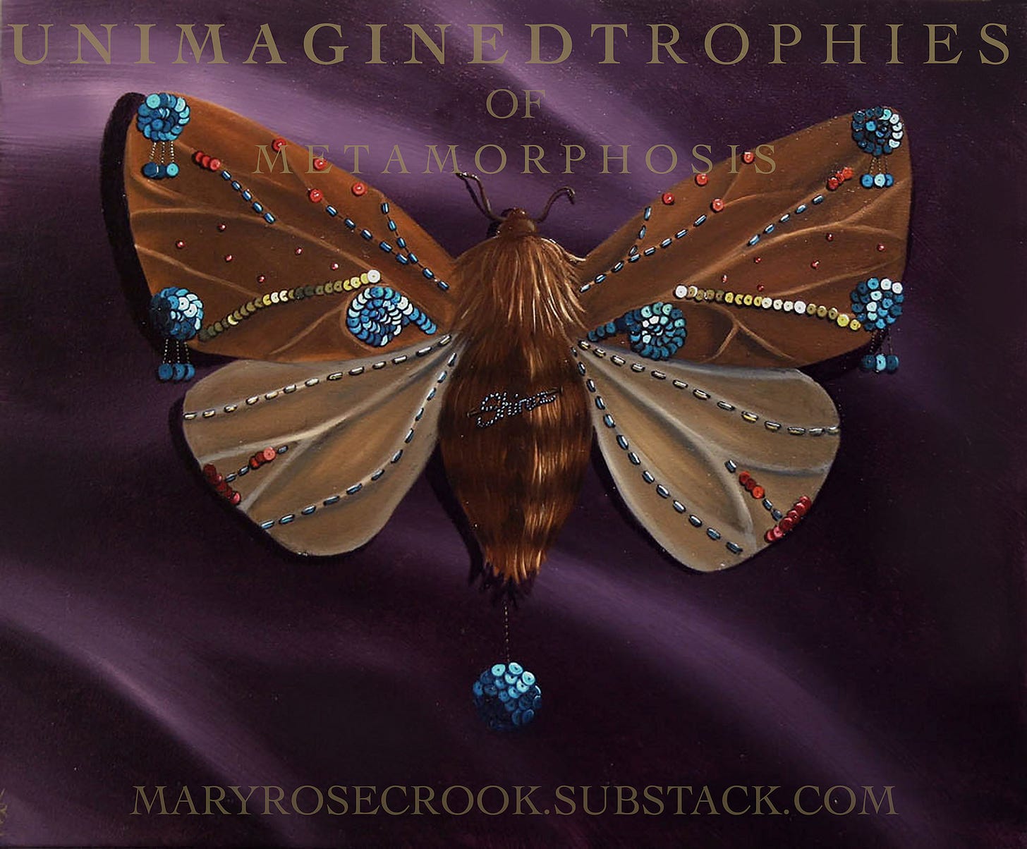 Oil painting of a moth with a large hairy body in a dark reddish brown, with antenae, and a striped lower body. The moth has a pattern of sequins painted on it, on the top two wings in the centre are central curls of turquoise sequins, on the wing tips are circles of turquoise sequins with sequin drops in the same colour hanging down from them. Dots of the same colour in beading run up the top wings from the centre ending in red beads. A line of gold sequins runs from just above the curls of turquoise sequins to the other wing tip just touching another circle of turquoise sequins with drops coming from it too. On the lower wings are gold beads in two lines running from the centre of the body out to the edge of the wings. A line of red sequins is on the lower middle of each lower wing. At the very tip of the body of the moth is a ball of sequins which hangs from a gold chain, and in the middle of the body is the name Shiraz, written in diamantes. The background is a dark purple drapery, and the words UNIMAGINED TROPHIES OF METAMORPHOSIS are written in capitals on the top of the image in gold slightly transparent lettering. At the lower edge of the image are the words MARYROSECROOK.SUBSTACK.COM also in capital letters.