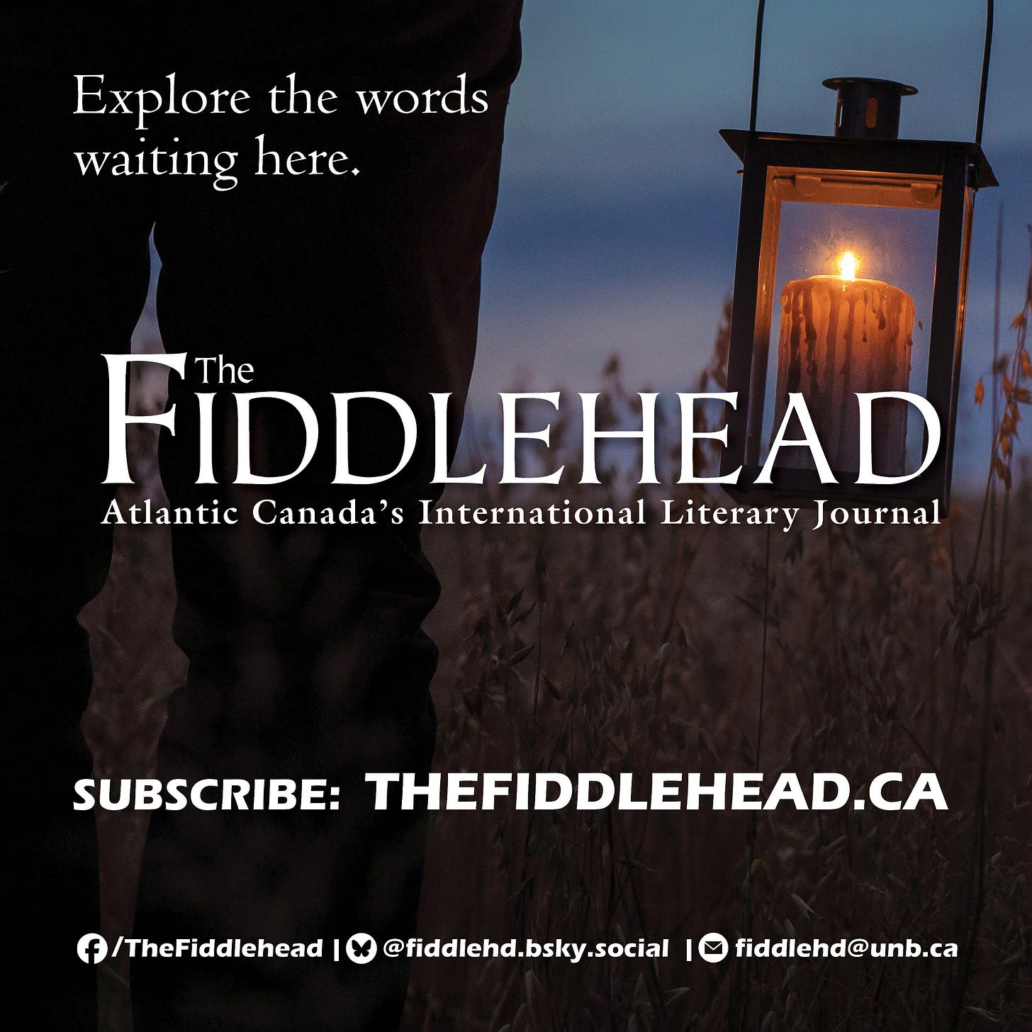 A dark image of a person holding a lit candle lantern, overlaid with white text that reads: Explore the words waiting here. The Fiddlehead Atlantic Canada’s International Literary Journal. Subscribe: Thefiddlehead.ca. Facebook: /The Fiddlehead. Bluesky: @fiddlehed.bsky.social. Email: fiddehd@unb.ca. A dark image of a person holding a lit candle lantern, overlaid with white text that reads: Explore the words waiting here. The Fiddlehead Atlantic Canada’s International Literary Journal. Subscribe: Thefiddlehead.ca. Facebook: /The Fiddlehead. Bluesky: @fiddlehed.bsky.social. Email: fiddehd@unb.ca.
