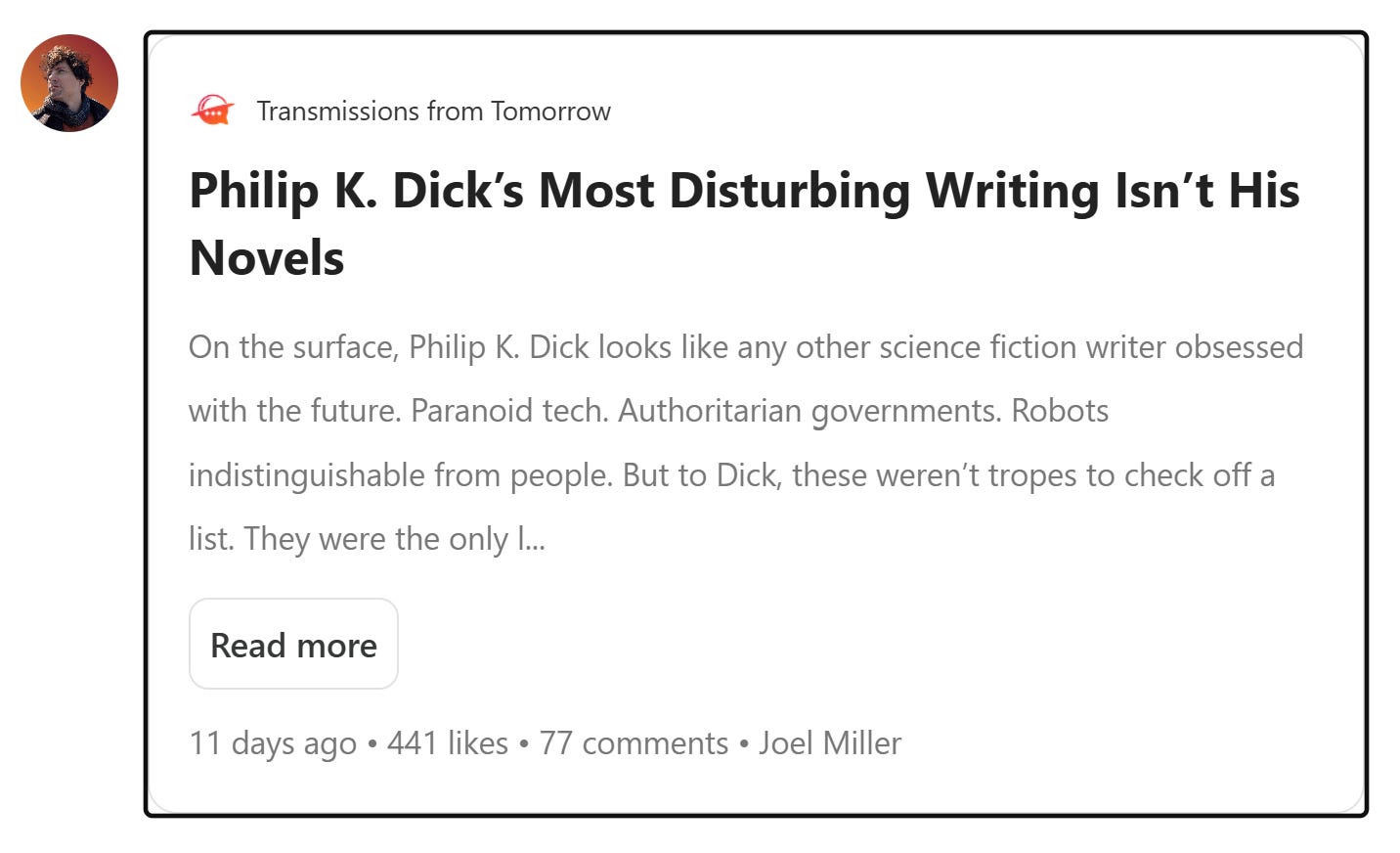 Partial screen capture from email version of The Weekly Stack (June 11, 2026 edition). The linked blog is called "Transmissions from Tomorrow'; the headline of the specific post which it links to is, "Philip K. Dick's Most Disturbing Writing Isn't His Novels." The excerpt provided says, "On the surface, Philip K. Dick looks like any other science fiction writer obsessed with the future. Paranoid tech. Authoritarian governments. Robots indistinguishable from people. But to Dick, these weren’t tropes to check off a list. They were the only..." and cuts off there. Partial screen capture from email version of The Weekly Stack (June 11, 2026 edition). The linked blog is called "Transmissions from Tomorrow'; the headline of the specific post which it links to is, "Philip K. Dick's Most Disturbing Writing Isn't His Novels." The excerpt provided says, "On the surface, Philip K. Dick looks like any other science fiction writer obsessed with the future. Paranoid tech. Authoritarian governments. Robots indistinguishable from people. But to Dick, these weren’t tropes to check off a list. They were the only..." and cuts off there.