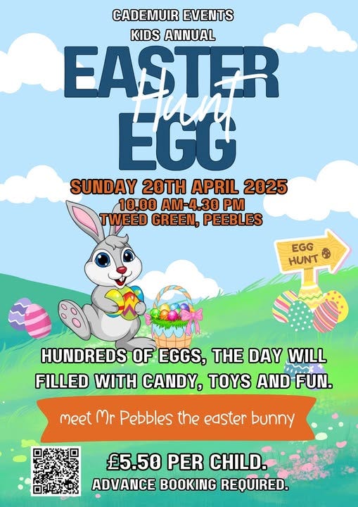 May be an image of text that says "CADEMUIR EVENTS KIDS ANNUAL EASTER EGG SUNDAY 20TH APRIL 2025 10.00 AM-4.30 PM TWEED GREEN, PEEBLES EGG HUNT SR HUNDREDS OF EGGS, THE DAY WILL FILLED WITH CANDY, TOYS AND FUN. meet Mr Pebbles the easter bunny £5.50 PER CHILD. ADVANCE BOOKING REQUIRED."