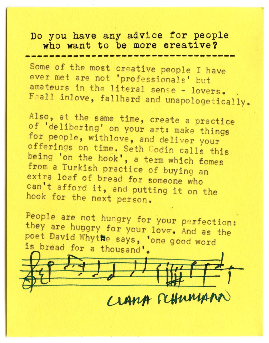 Do you have any advice for people who want to be more creative?  Some of the most creative people I have ever met are not 'professionals' but amateurs in the literal sense - lovers.  Fall in love, fall hard and unapologetically.  Also, at the same time, create a practice of 'delivering' on your art: make things for people, with love, and deliver your offerings on time. Seth Godin calls this being 'on the hook' , a term which comes from a Turkish practice of buying an extra loaf of bread for someone who can't afford it, and putting it on the hook for the next person.  People are not hungry for your perfection: they are hungry for your love. And as the poet David Whyte says, 'one good word is bread for a thousand'.