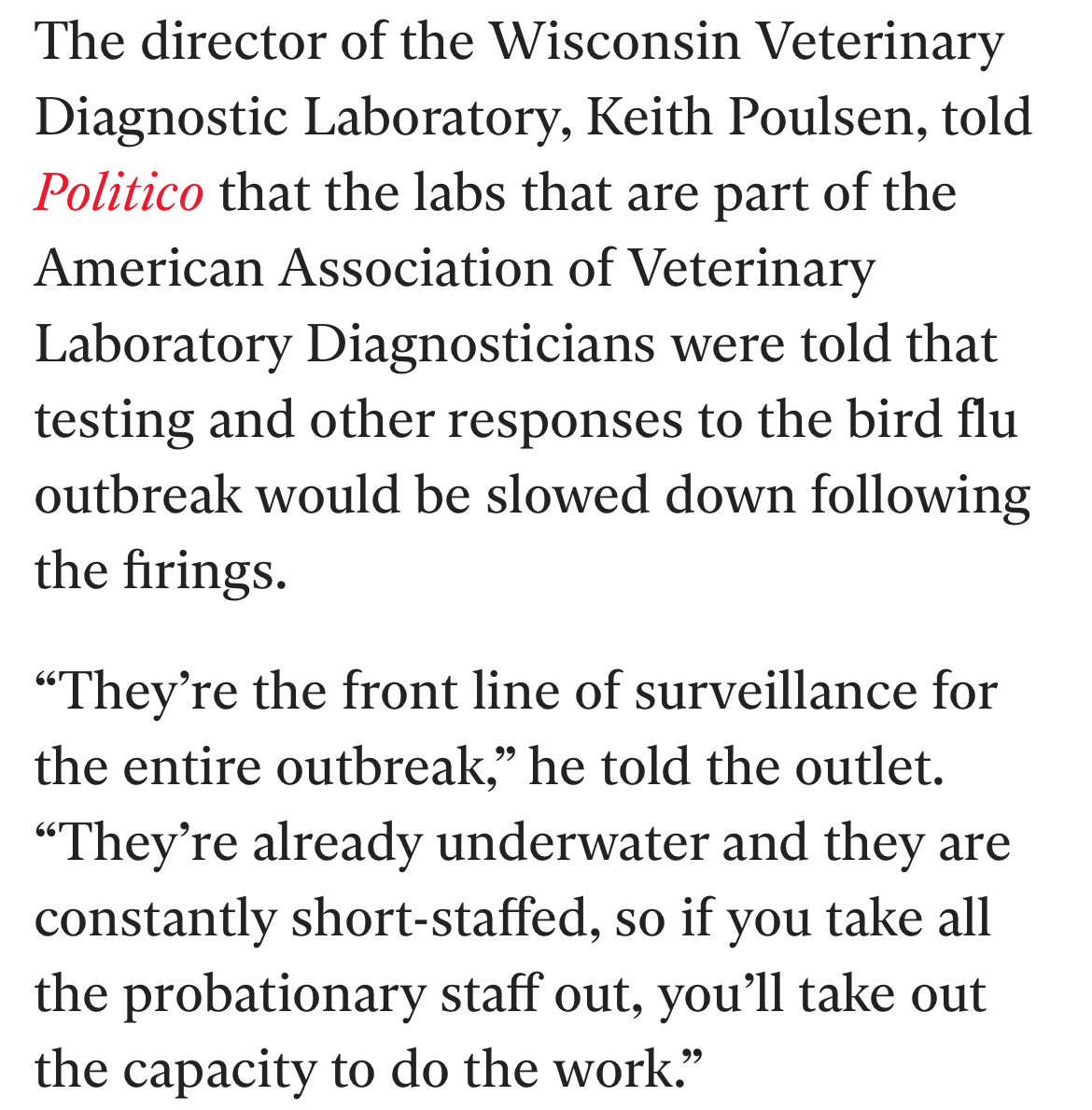 The director of the Wisconsin Veterinary Diagnostic Laboratory, Keith Poulsen, told Politico that the labs that are part of the American Association of Veterinary Laboratory Diagnosticians were told that testing and other responses to the bird flu outbreak would be slowed down following the firings.  “They’re the front line of surveillance for the entire outbreak,” he told the outlet. “They’re already underwater and they are constantly short-staffed, so if you take all the probationary staff out, you’ll take out the capacity to do the work.”